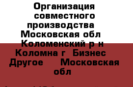 Организация совместного производства - Московская обл., Коломенский р-н, Коломна г. Бизнес » Другое   . Московская обл.